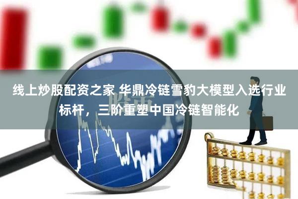 线上炒股配资之家 华鼎冷链雪豹大模型入选行业标杆，三阶重塑中国冷链智能化