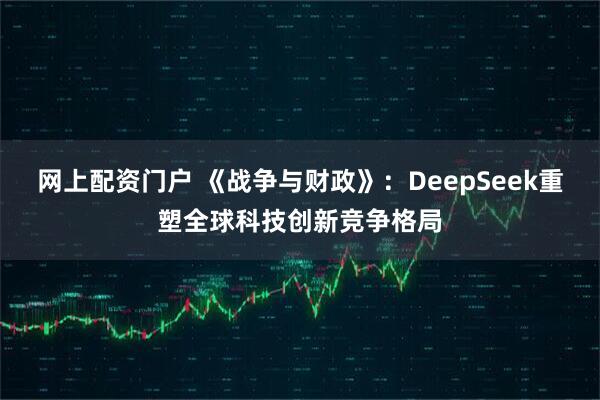 网上配资门户 《战争与财政》：DeepSeek重塑全球科技创新竞争格局