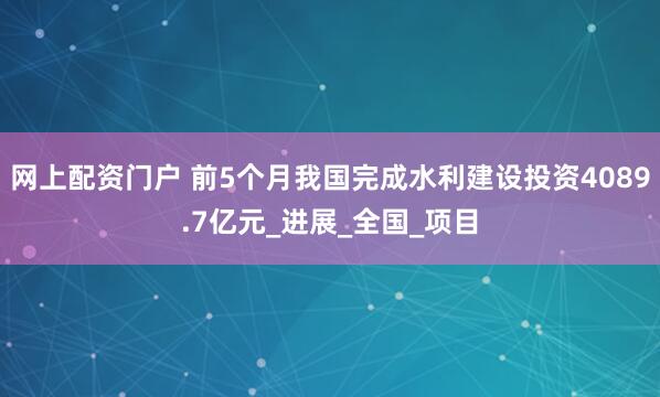 网上配资门户 前5个月我国完成水利建设投资4089.7亿元_进展_全国_项目