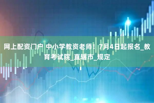 网上配资门户 中小学教资老师！7月4日起报名_教育考试院_直辖市_规定