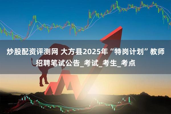 炒股配资评测网 大方县2025年“特岗计划”教师招聘笔试公告_考试_考生_考点