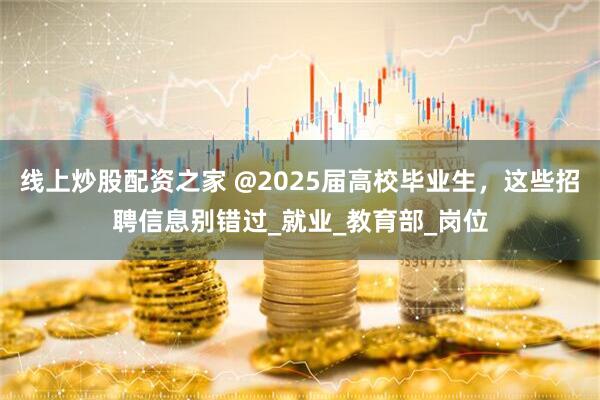 线上炒股配资之家 @2025届高校毕业生，这些招聘信息别错过_就业_教育部_岗位