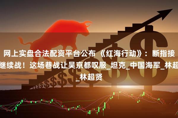 网上实盘合法配资平台公布 《红海行动》：断指接枪继续战！这场巷战让吴京都叹服_坦克_中国海军_林超贤