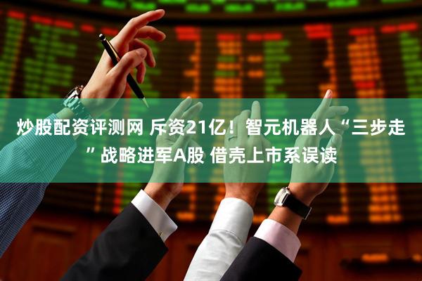 炒股配资评测网 斥资21亿！智元机器人“三步走”战略进军A股 借壳上市系误读