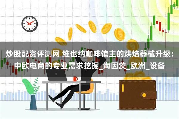 炒股配资评测网 维也纳咖啡馆主的烘焙器械升级：中欧电商的专业需求挖掘_海因茨_欧洲_设备