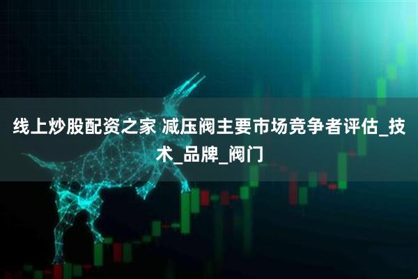 线上炒股配资之家 减压阀主要市场竞争者评估_技术_品牌_阀门