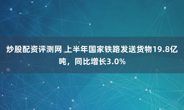 炒股配资评测网 上半年国家铁路发送货物19.8亿吨，同比增长3.0%