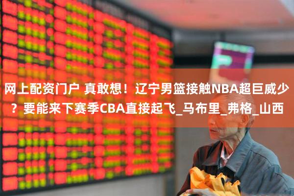 网上配资门户 真敢想！辽宁男篮接触NBA超巨威少？要能来下赛季CBA直接起飞_马布里_弗格_山西