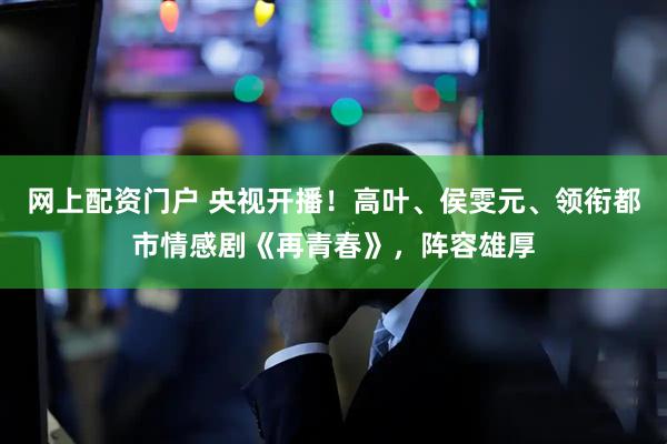 网上配资门户 央视开播！高叶、侯雯元、领衔都市情感剧《再青春》，阵容雄厚