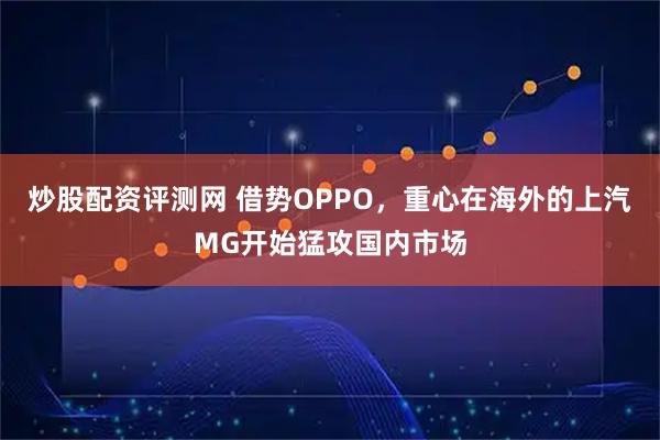 炒股配资评测网 借势OPPO，重心在海外的上汽MG开始猛攻国内市场