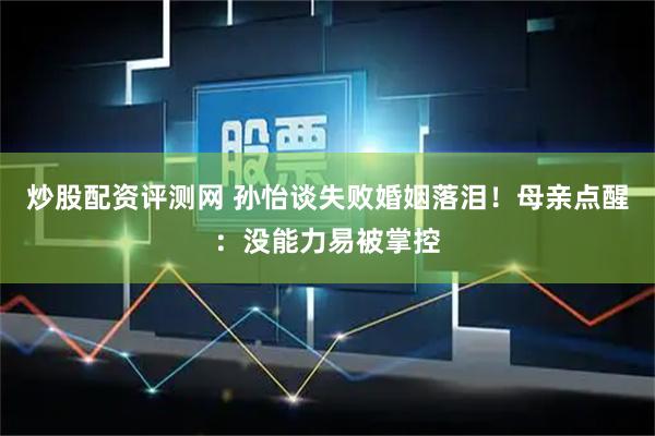 炒股配资评测网 孙怡谈失败婚姻落泪！母亲点醒：没能力易被掌控