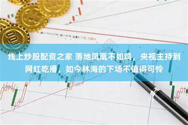 线上炒股配资之家 落地凤凰不如鸡，央视主持到网红吃播，如今林海的下场不值得可怜
