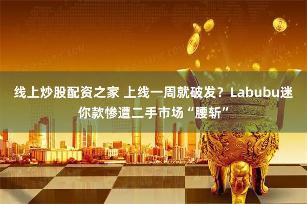 线上炒股配资之家 上线一周就破发？Labubu迷你款惨遭二手市场“腰斩”