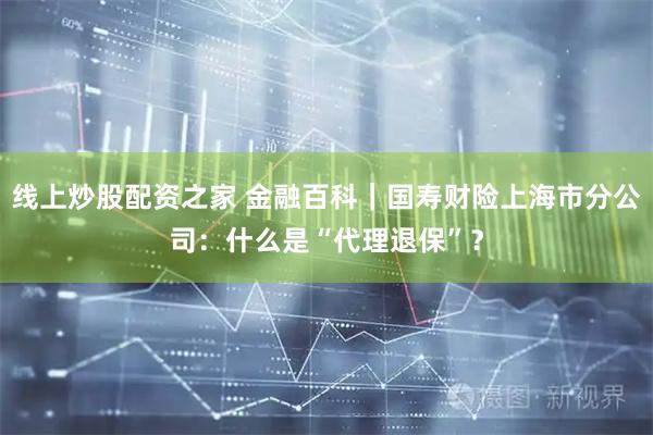 线上炒股配资之家 金融百科｜国寿财险上海市分公司：什么是“代理退保”？