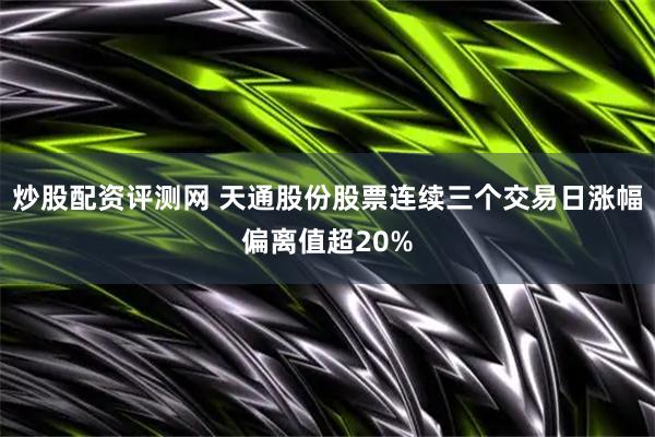 炒股配资评测网 天通股份股票连续三个交易日涨幅偏离值超20%