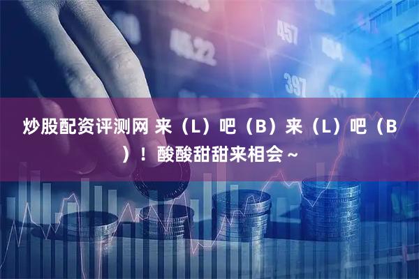 炒股配资评测网 来（L）吧（B）来（L）吧（B）！酸酸甜甜来相会～