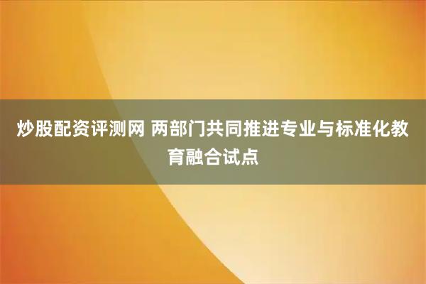 炒股配资评测网 两部门共同推进专业与标准化教育融合试点