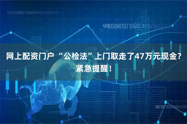网上配资门户 “公检法”上门取走了47万元现金？紧急提醒！