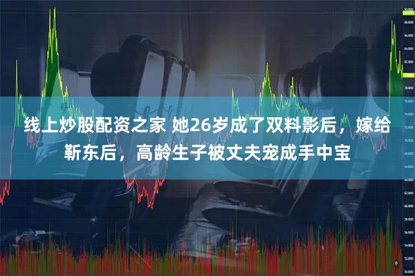 线上炒股配资之家 她26岁成了双料影后，嫁给靳东后，高龄生子被丈夫宠成手中宝