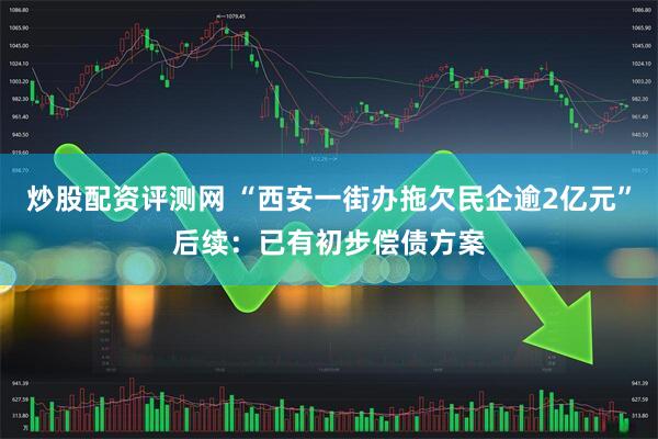 炒股配资评测网 “西安一街办拖欠民企逾2亿元”后续：已有初步偿债方案
