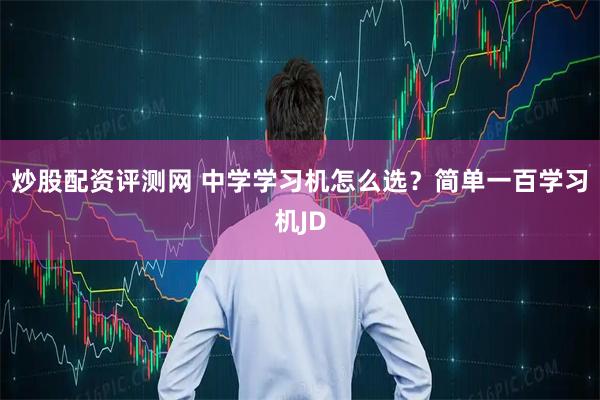 炒股配资评测网 中学学习机怎么选？简单一百学习机JD