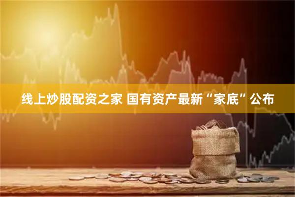 线上炒股配资之家 国有资产最新“家底”公布