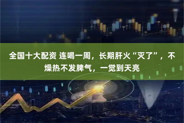 全国十大配资 连喝一周，长期肝火“灭了”，不燥热不发脾气，一觉到天亮