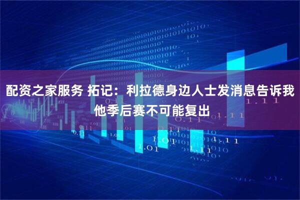 配资之家服务 拓记：利拉德身边人士发消息告诉我 他季后赛不可能复出