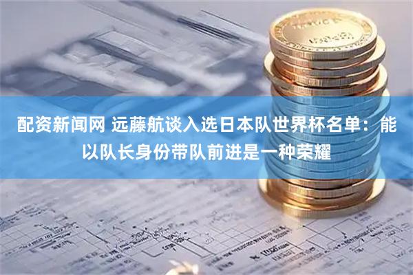 配资新闻网 远藤航谈入选日本队世界杯名单：能以队长身份带队前进是一种荣耀