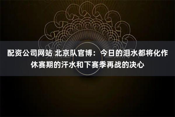 配资公司网站 北京队官博：今日的泪水都将化作休赛期的汗水和下赛季再战的决心