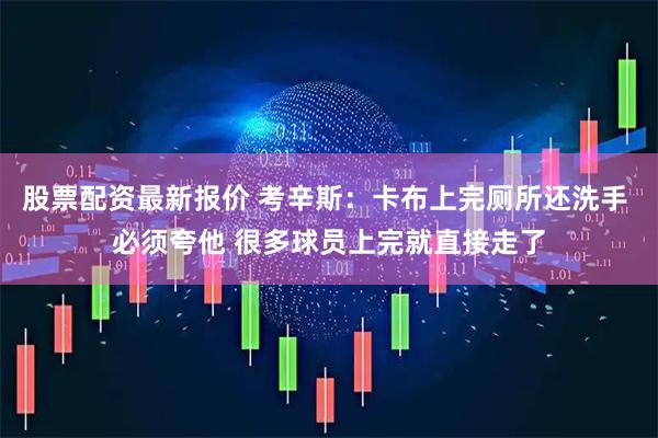股票配资最新报价 考辛斯：卡布上完厕所还洗手 必须夸他 很多球员上完就直接走了