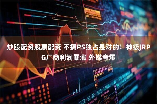 炒股配资股票配资 不搞PS独占是对的！神级JRPG厂商利润暴涨 外媒夸爆