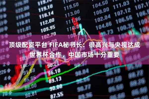 顶级配资平台 FIFA秘书长：很高兴与央视达成世界杯合作，中国市场十分重要