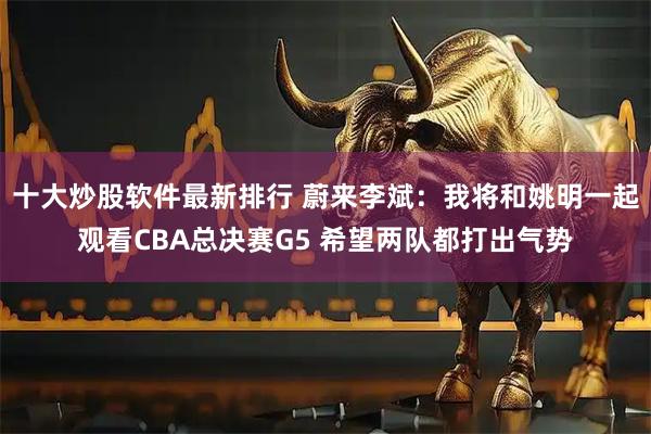 十大炒股软件最新排行 蔚来李斌:我将和姚明一起观看CBA总决赛G5 希望两队都打出气势