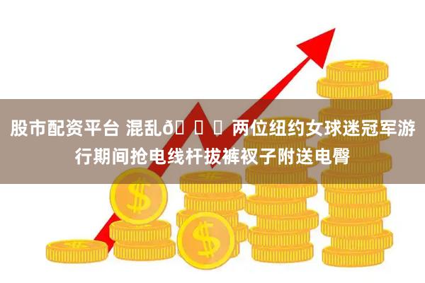 股市配资平台 混乱👀两位纽约女球迷冠军游行期间抢电线杆拔裤衩子附送电臀